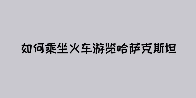 如何乘坐火车游览哈萨克斯坦