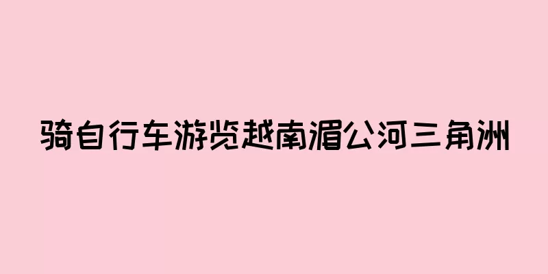 骑自行车游览越南湄公河三角洲