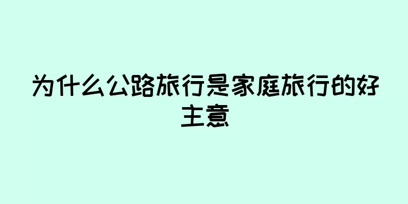 为什么公路旅行是家庭旅行的好主意